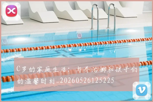 C罗的家庭生活：与乔治娜和孩子们的温馨时刻_20260526125225