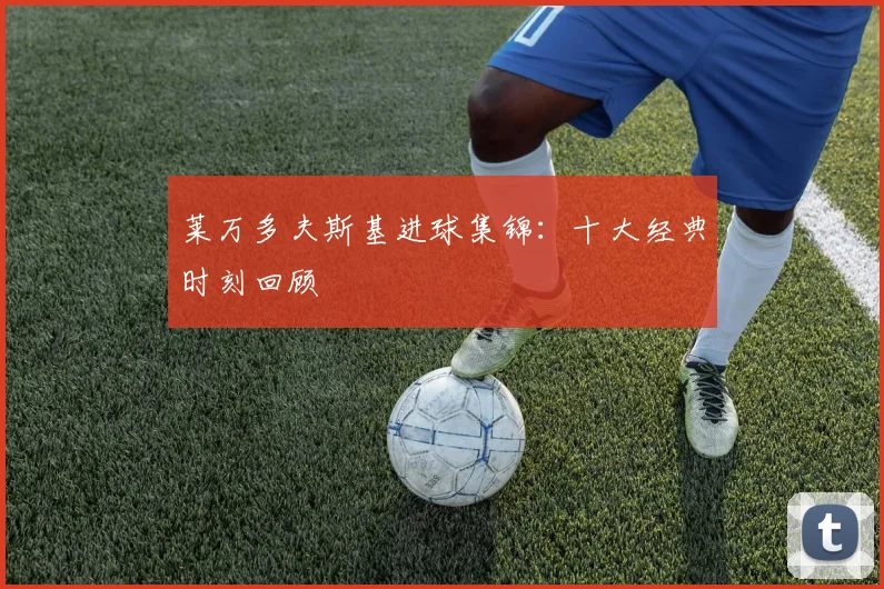 莱万多夫斯基进球集锦：十大经典时刻回顾