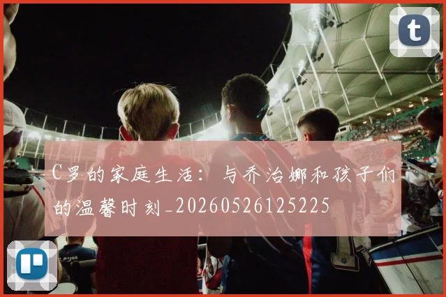 C罗的家庭生活:与乔治娜和孩子们的温馨时刻_20260526125225