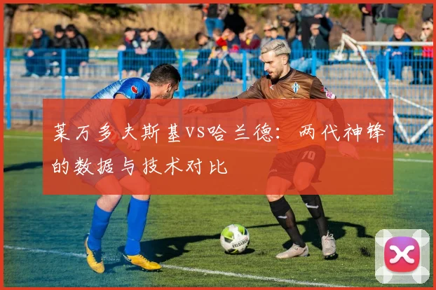 莱万多夫斯基vs哈兰德:两代神锋的数据与技术对比