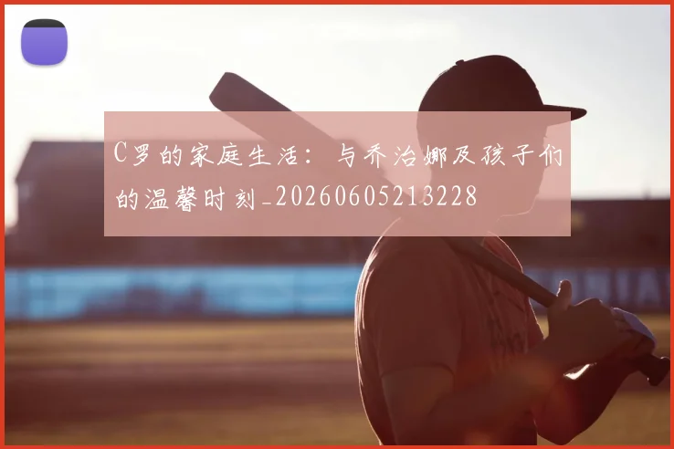 C罗的家庭生活：与乔治娜及孩子们的温馨时刻_20260605213228