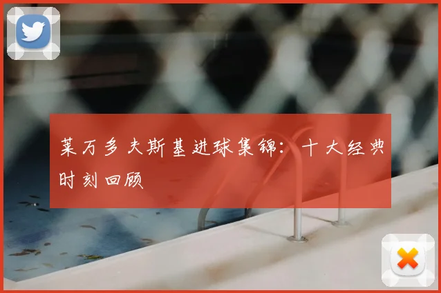 莱万多夫斯基进球集锦：十大经典时刻回顾