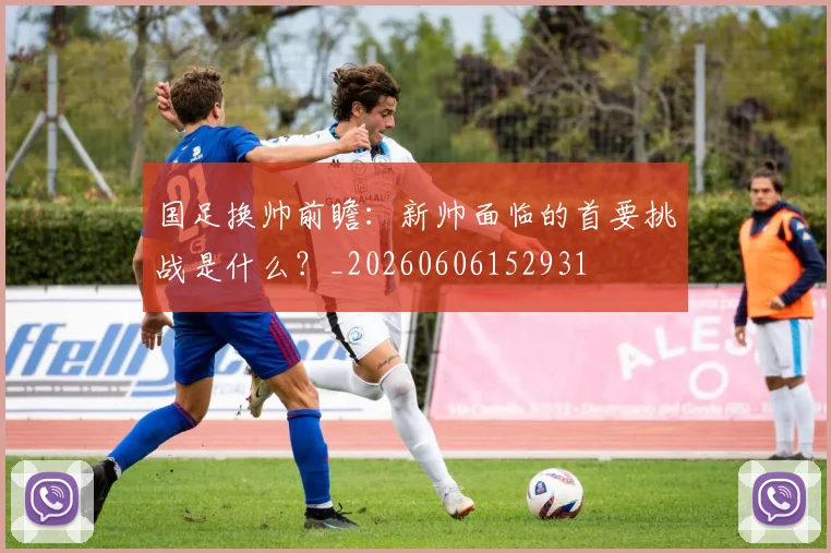 国足换帅前瞻：新帅面临的首要挑战是什么？_20260606152931