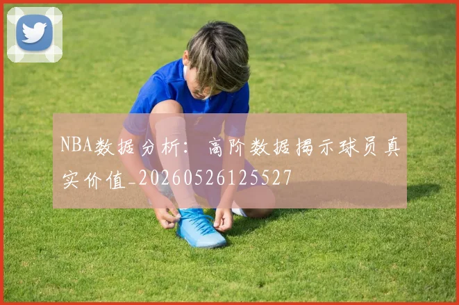 NBA数据分析：高阶数据揭示球员真实价值_20260526125527
