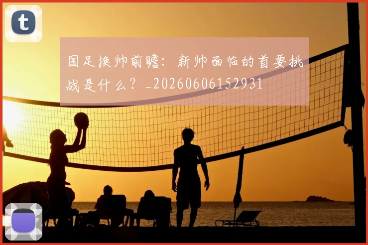 国足换帅前瞻：新帅面临的首要挑战是什么？_20260606152931