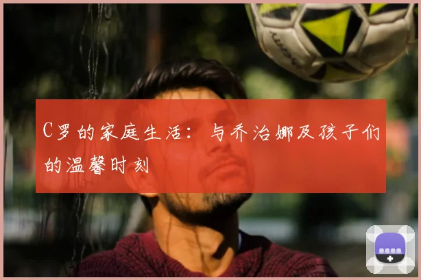 C罗的家庭生活:与乔治娜及孩子们的温馨时刻