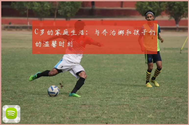 C罗的家庭生活：与乔治娜和孩子们的温馨时刻
