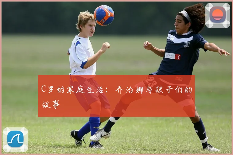 C罗的家庭生活:乔治娜与孩子们的故事