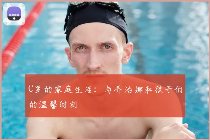 C罗的家庭生活：与乔治娜和孩子们的温馨时刻