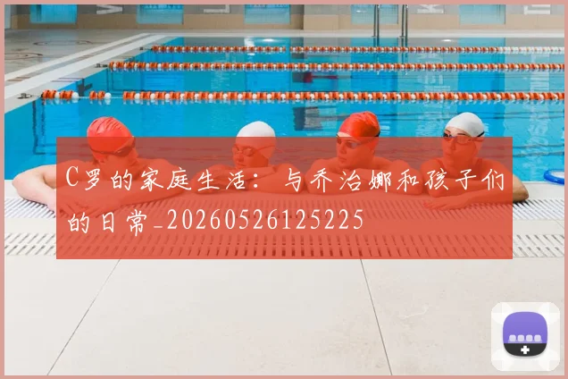 C罗的家庭生活：与乔治娜和孩子们的日常_20260526125225