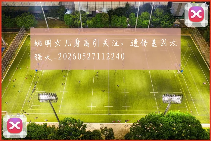 姚明女儿身高引关注，遗传基因太强大_20260527112240
